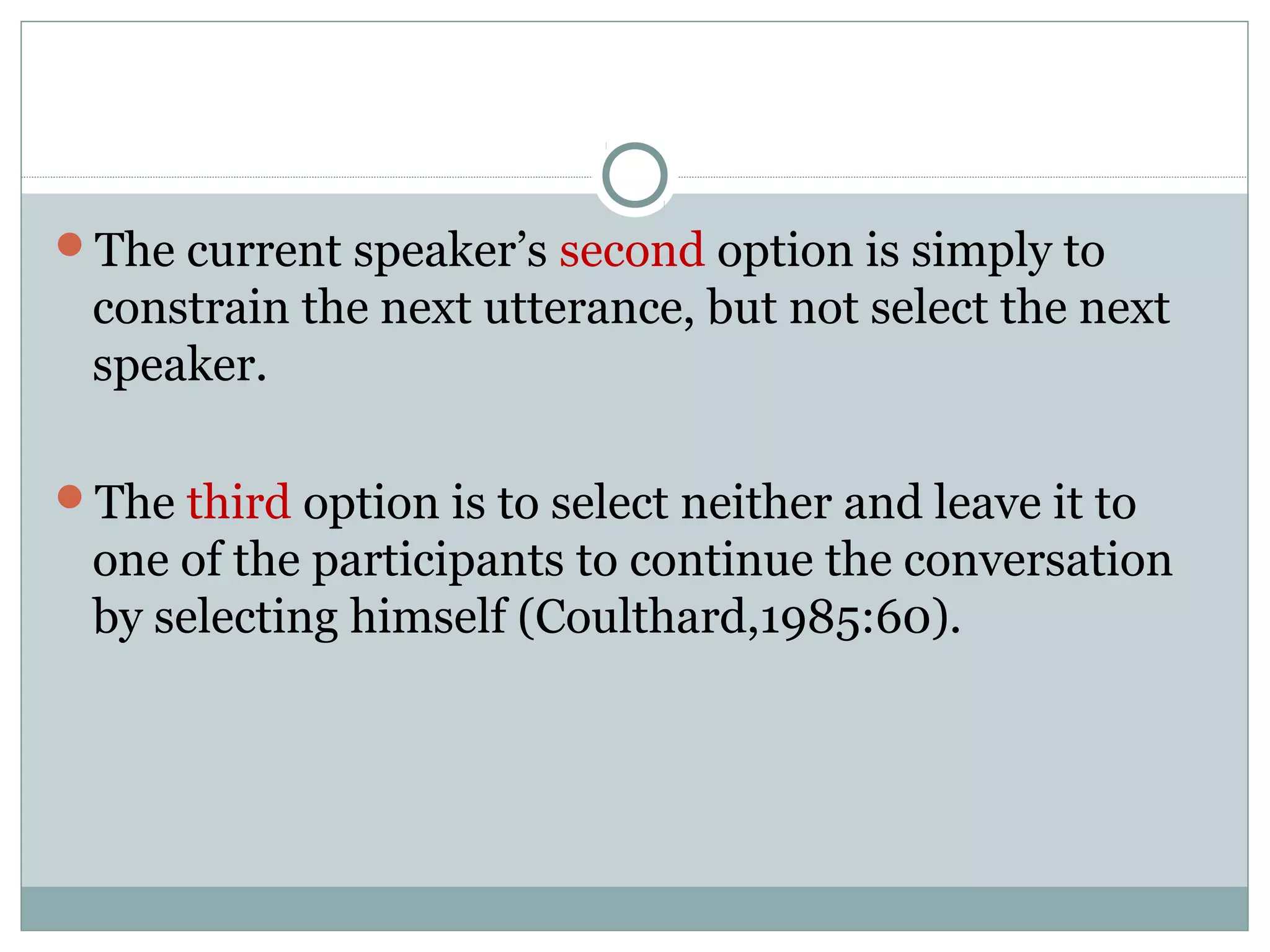 The current speaker’s second option is simply to
constrain the next utterance, but not select the next
speaker.
The third option is to select neither and leave it to
one of the participants to continue the conversation
by selecting himself (Coulthard,1985:60).
 