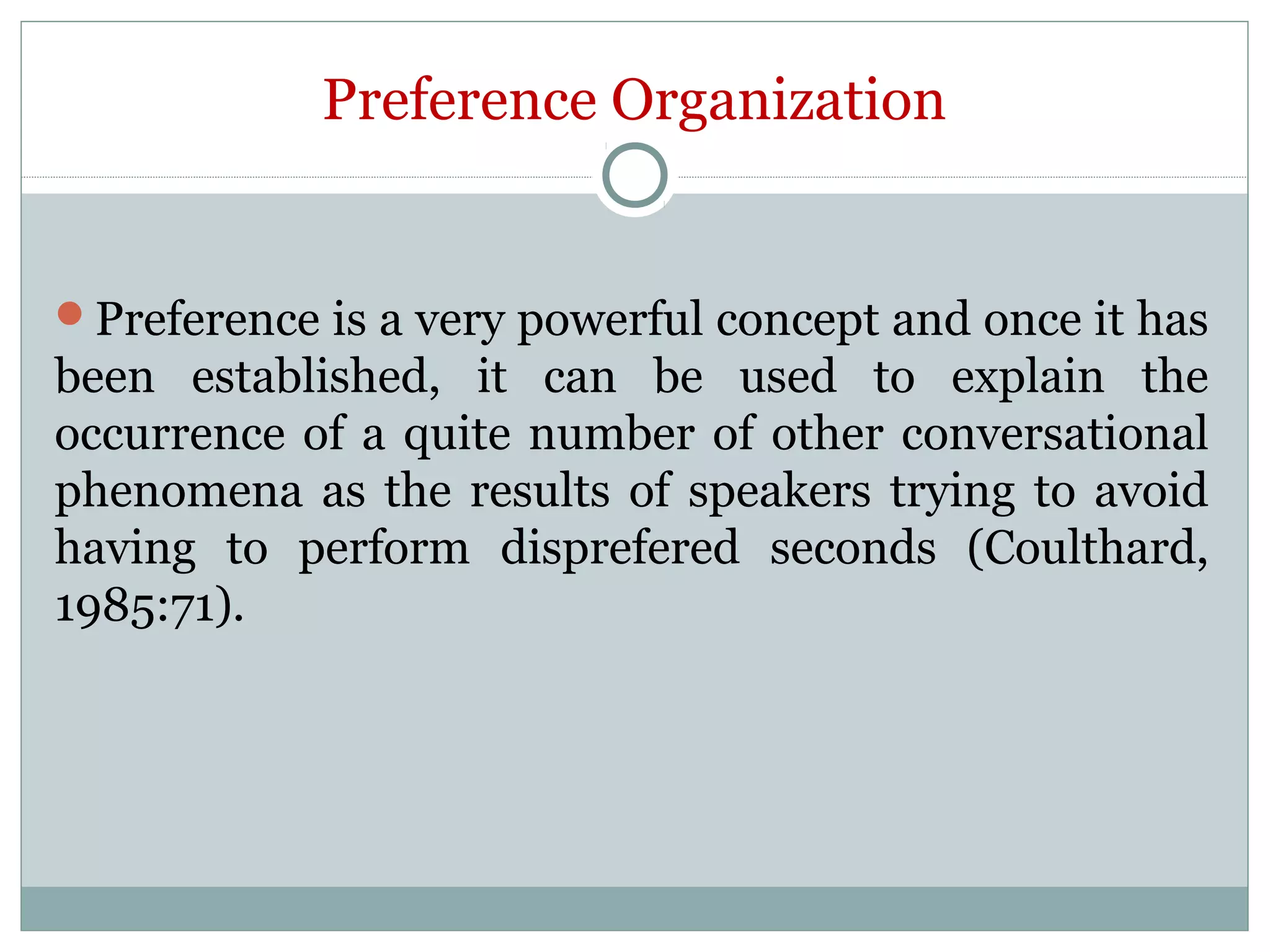 Preference Organization
Preference is a very powerful concept and once it has
been established, it can be used to explain the
occurrence of a quite number of other conversational
phenomena as the results of speakers trying to avoid
having to perform disprefered seconds (Coulthard,
1985:71).
 