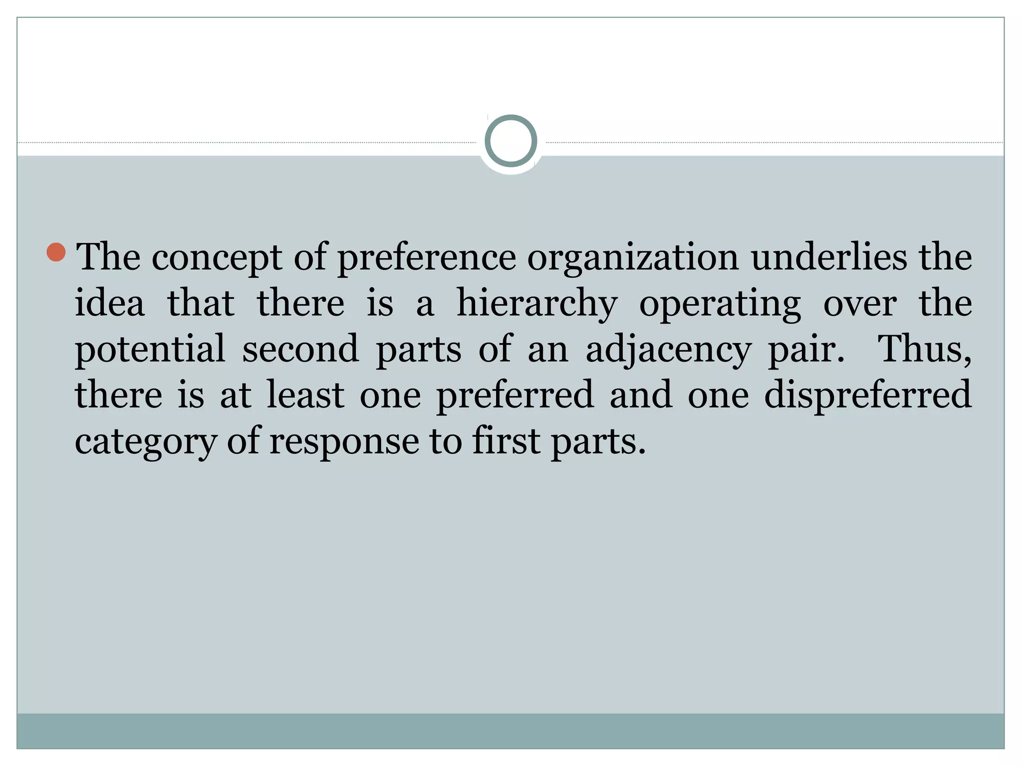 The concept of preference organization underlies the
idea that there is a hierarchy operating over the
potential second parts of an adjacency pair. Thus,
there is at least one preferred and one dispreferred
category of response to first parts.
 