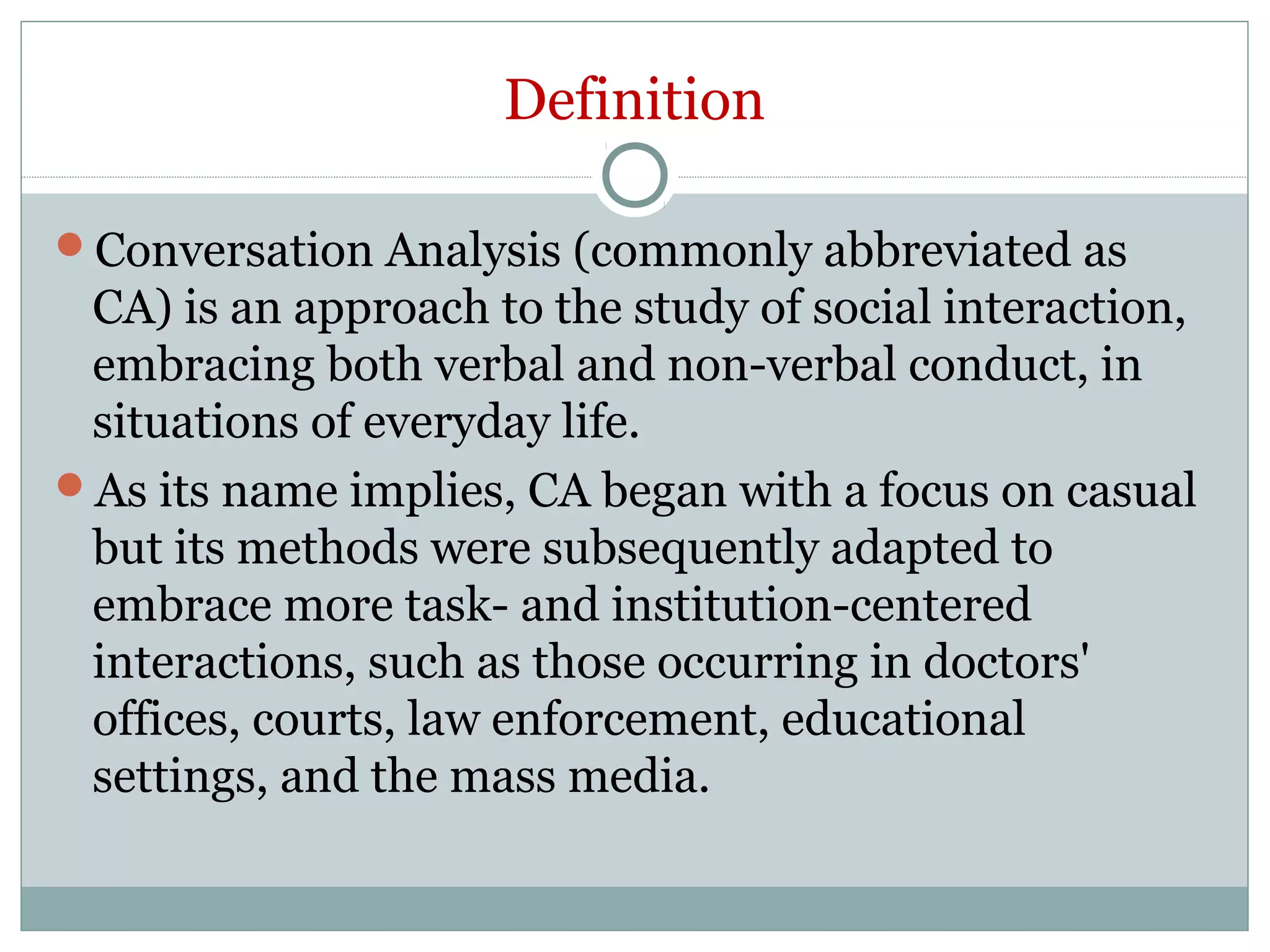 Definition
Conversation Analysis (commonly abbreviated as
CA) is an approach to the study of social interaction,
embracing both verbal and non-verbal conduct, in
situations of everyday life.
As its name implies, CA began with a focus on casual
but its methods were subsequently adapted to
embrace more task- and institution-centered
interactions, such as those occurring in doctors'
offices, courts, law enforcement, educational
settings, and the mass media.
 