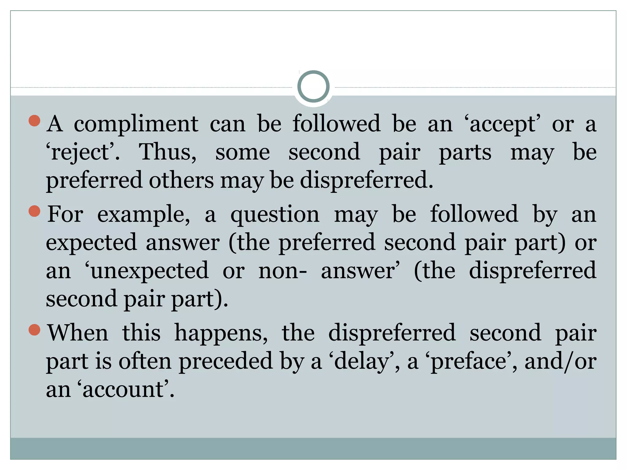 A compliment can be followed be an ‘accept’ or a
‘reject’. Thus, some second pair parts may be
preferred others may be dispreferred.
For example, a question may be followed by an
expected answer (the preferred second pair part) or
an ‘unexpected or non- answer’ (the dispreferred
second pair part).
When this happens, the dispreferred second pair
part is often preceded by a ‘delay’, a ‘preface’, and/or
an ‘account’.
 