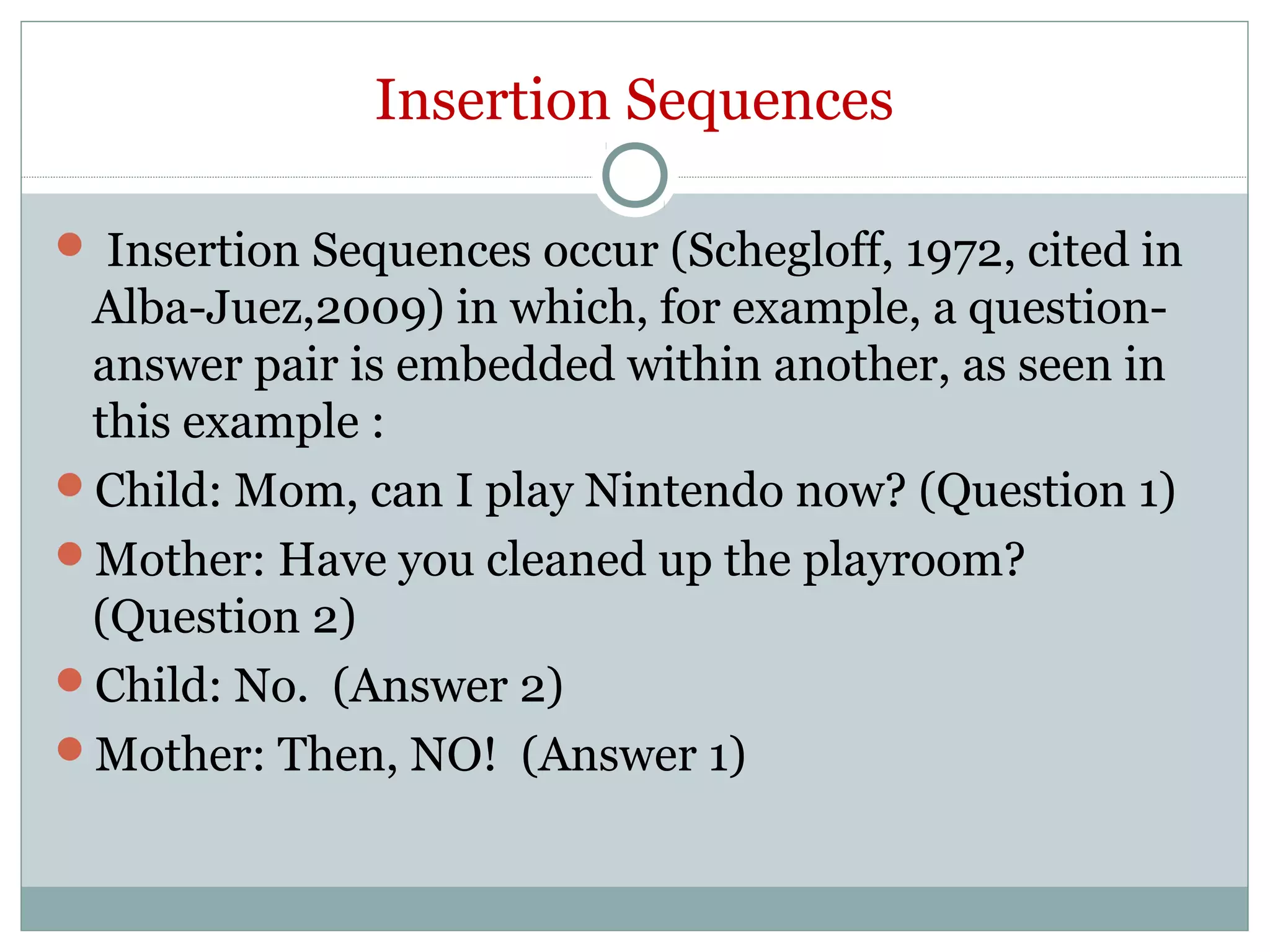 Insertion Sequences
 Insertion Sequences occur (Schegloff, 1972, cited in
Alba-Juez,2009) in which, for example, a question-
answer pair is embedded within another, as seen in
this example :
Child: Mom, can I play Nintendo now? (Question 1)
Mother: Have you cleaned up the playroom?
(Question 2)
Child: No. (Answer 2)
Mother: Then, NO! (Answer 1)
 