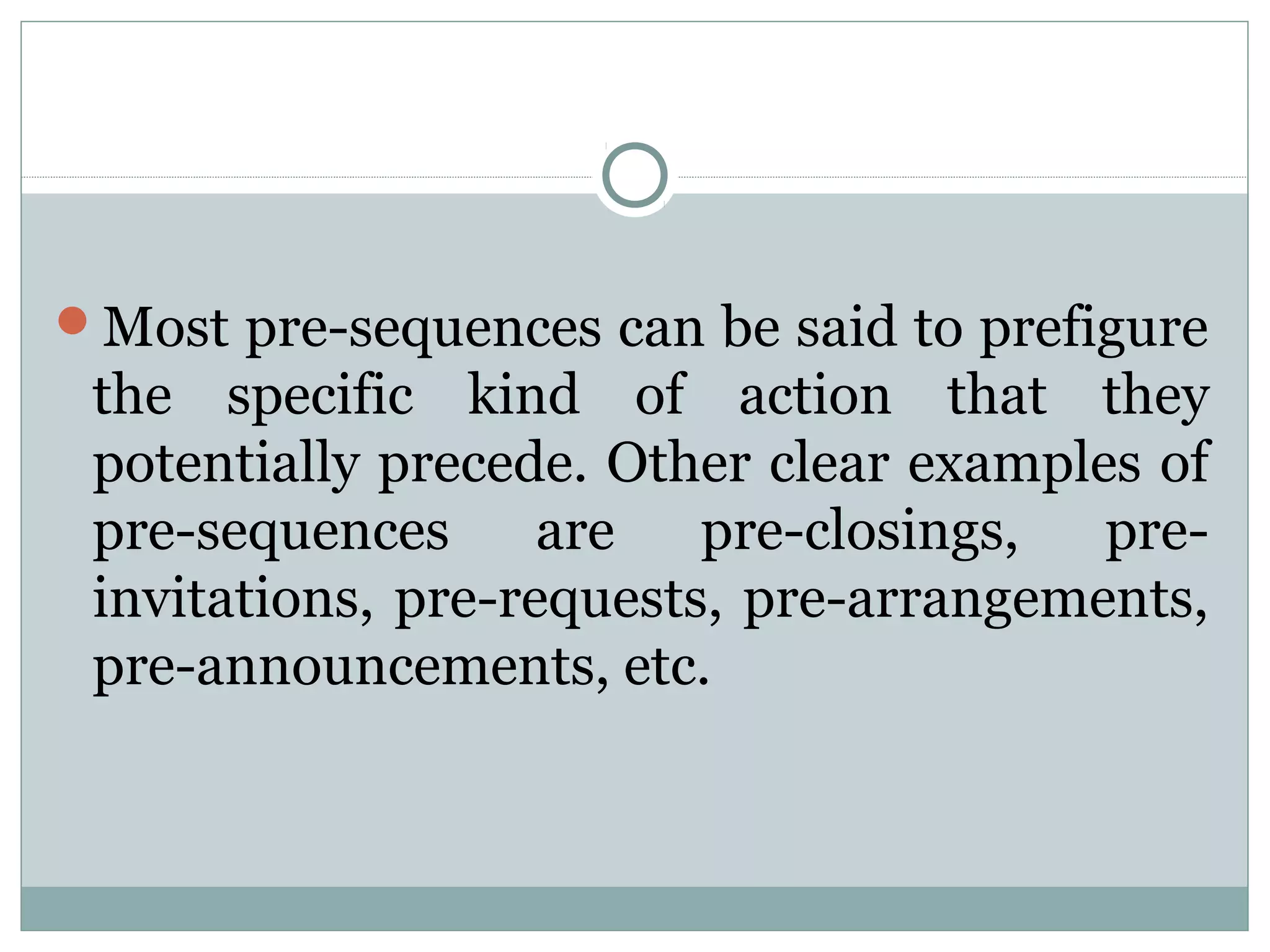 Most pre-sequences can be said to prefigure
the specific kind of action that they
potentially precede. Other clear examples of
pre-sequences are pre-closings, pre-
invitations, pre-requests, pre-arrangements,
pre-announcements, etc.
 