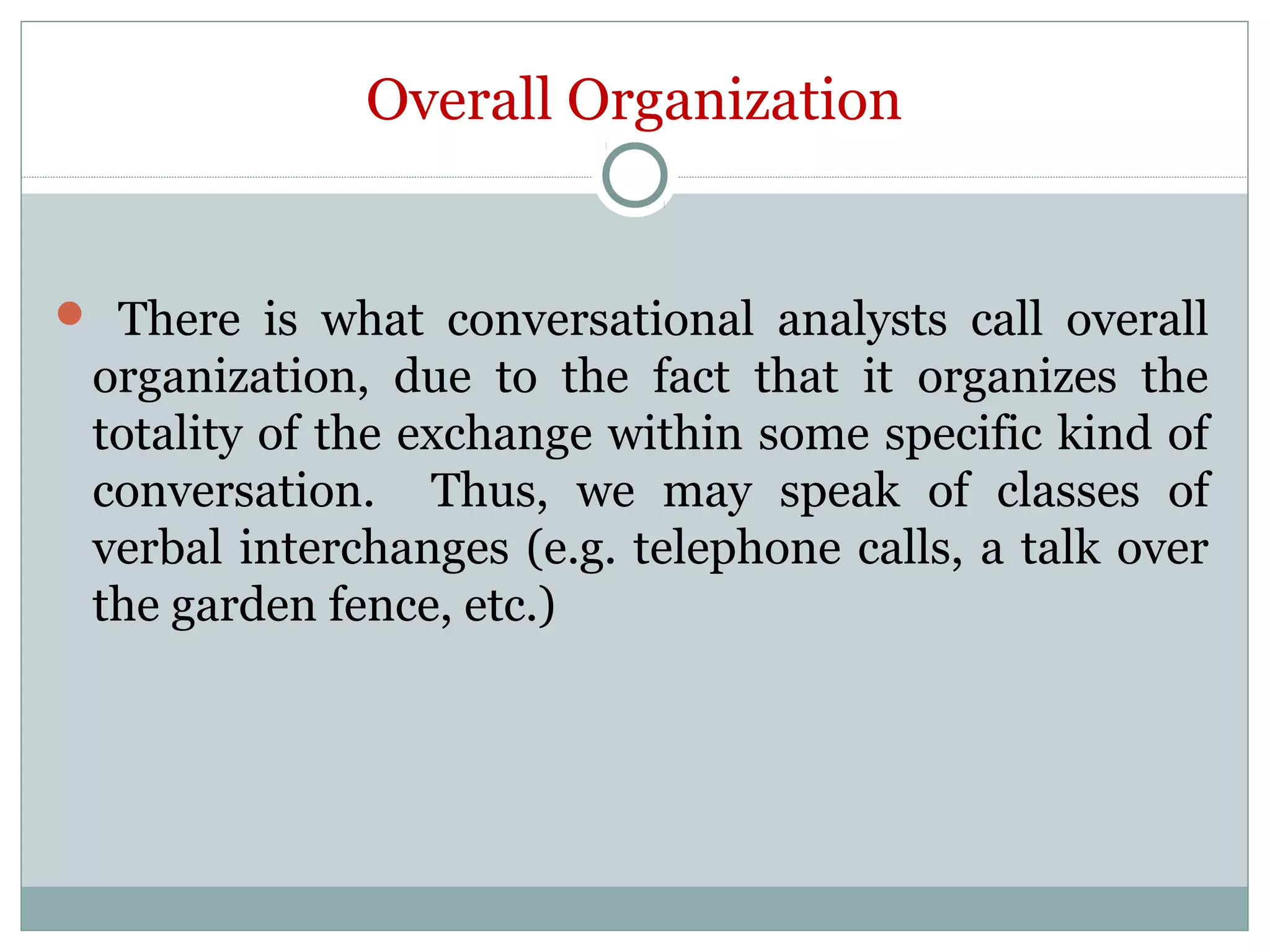 Overall Organization
 There is what conversational analysts call overall
organization, due to the fact that it organizes the
totality of the exchange within some specific kind of
conversation. Thus, we may speak of classes of
verbal interchanges (e.g. telephone calls, a talk over
the garden fence, etc.)
 