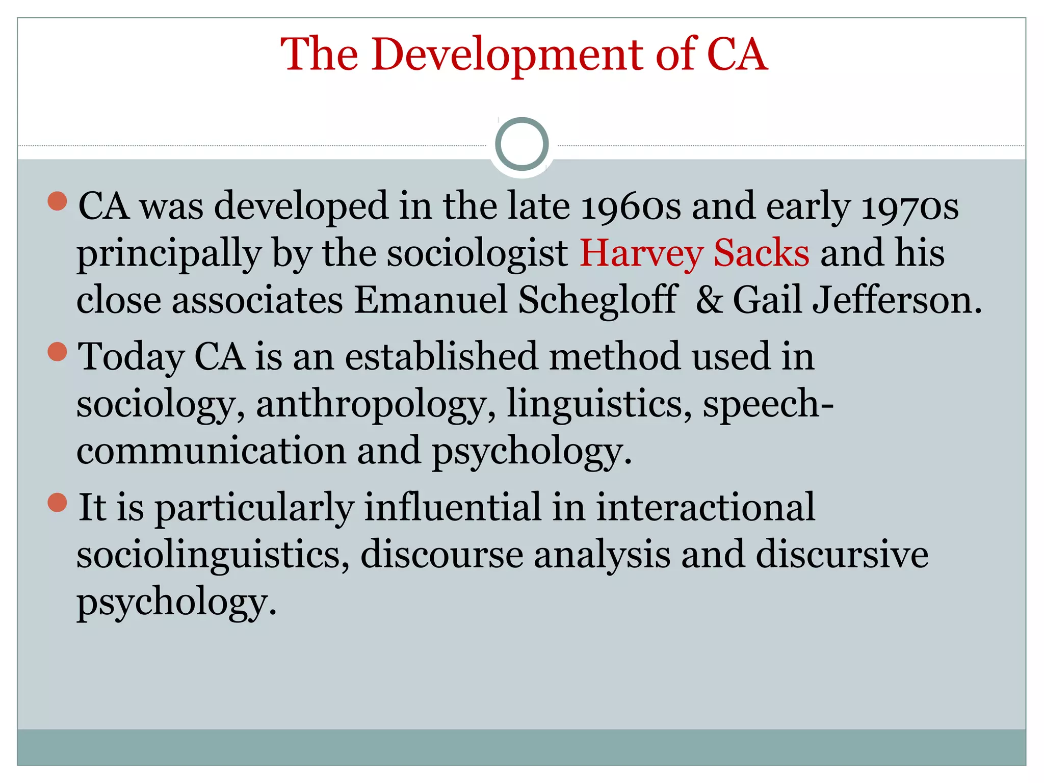 The Development of CA
CA was developed in the late 1960s and early 1970s
principally by the sociologist Harvey Sacks and his
close associates Emanuel Schegloff & Gail Jefferson.
Today CA is an established method used in
sociology, anthropology, linguistics, speech-
communication and psychology.
It is particularly influential in interactional
sociolinguistics, discourse analysis and discursive
psychology.
 
