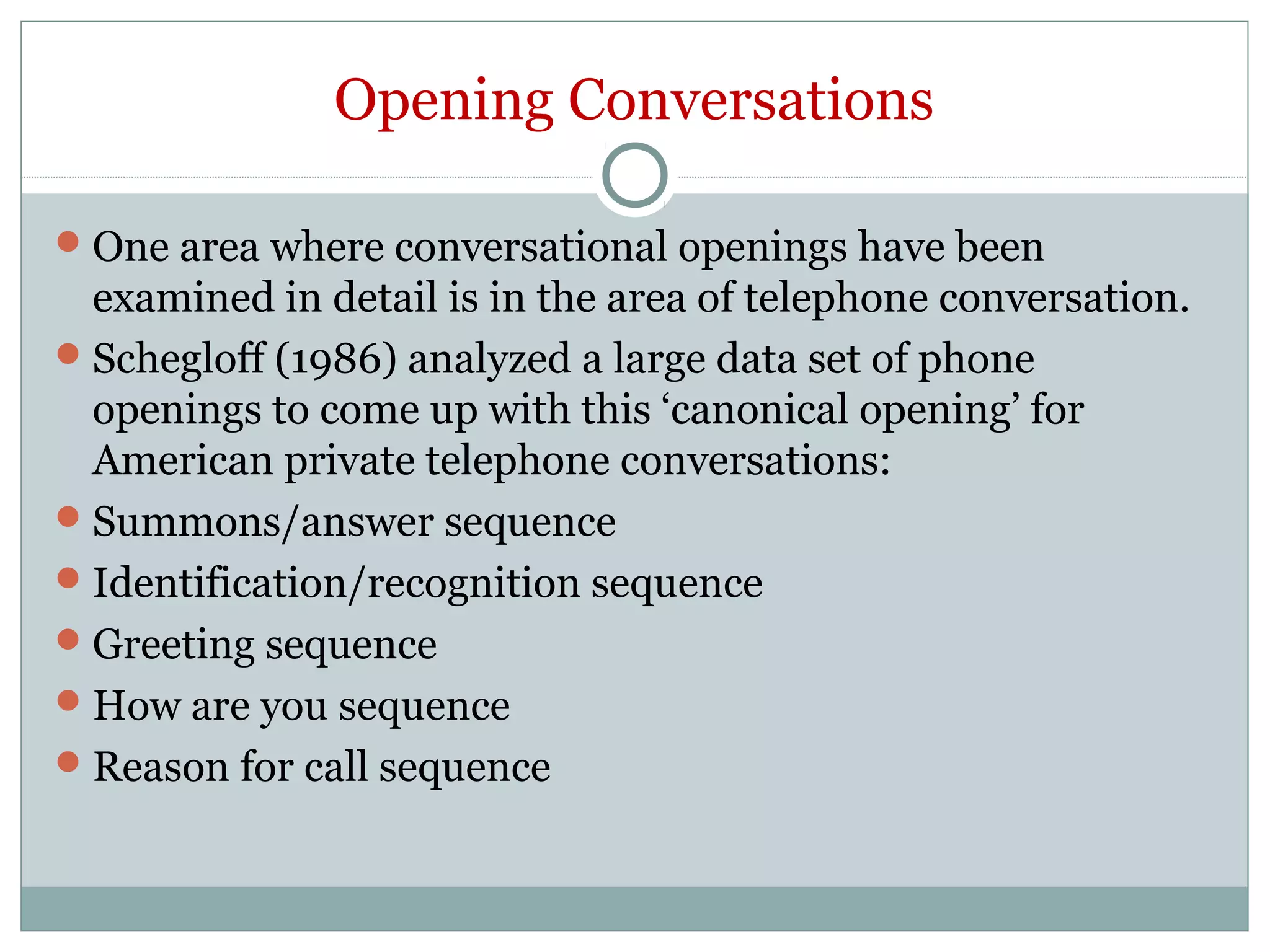 Opening Conversations
One area where conversational openings have been
examined in detail is in the area of telephone conversation.
Schegloff (1986) analyzed a large data set of phone
openings to come up with this ‘canonical opening’ for
American private telephone conversations:
Summons/answer sequence
Identification/recognition sequence
Greeting sequence
How are you sequence
Reason for call sequence
 