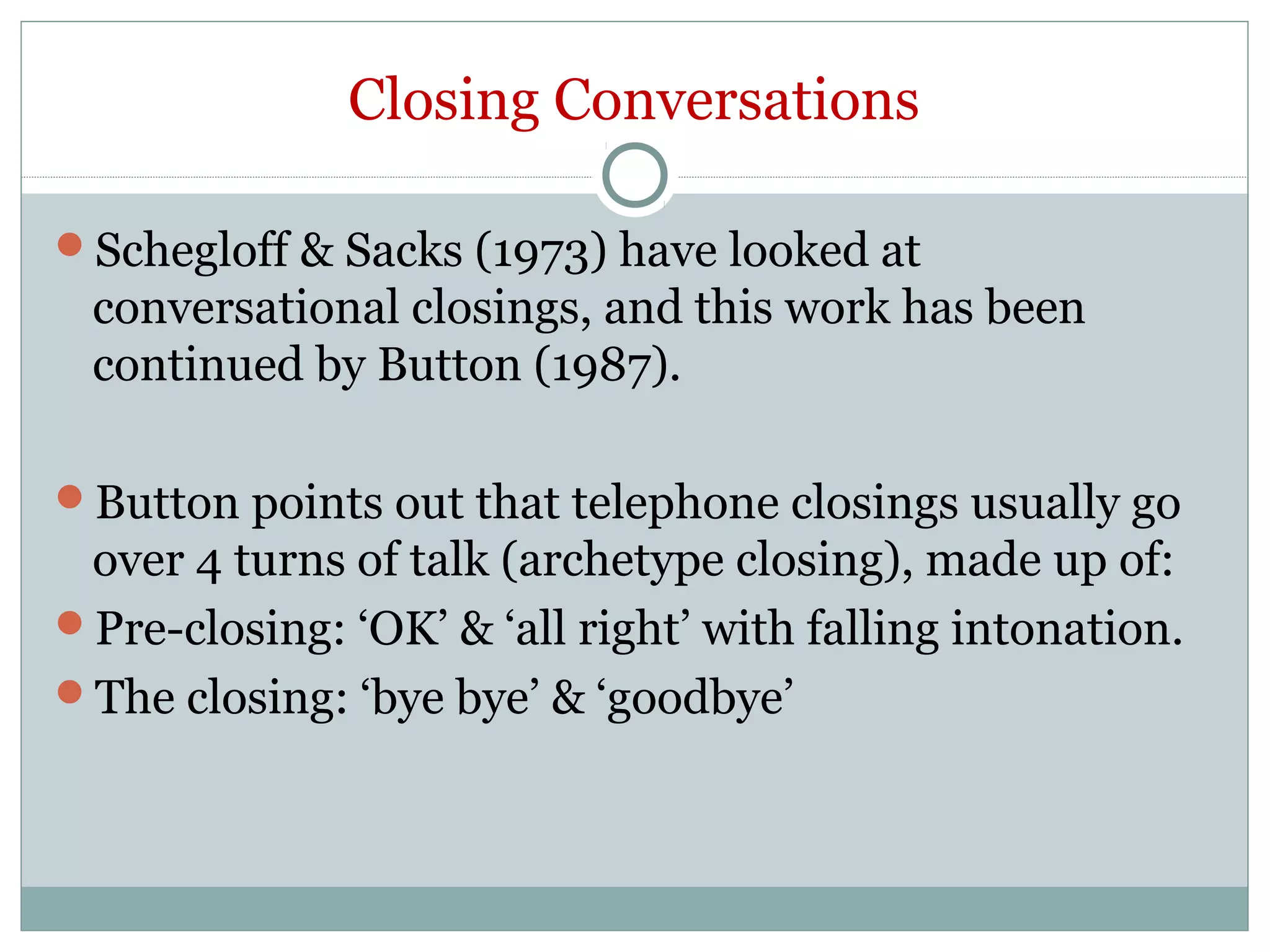 Closing Conversations
Schegloff & Sacks (1973) have looked at
conversational closings, and this work has been
continued by Button (1987).
Button points out that telephone closings usually go
over 4 turns of talk (archetype closing), made up of:
Pre-closing: ‘OK’ & ‘all right’ with falling intonation.
The closing: ‘bye bye’ & ‘goodbye’
 