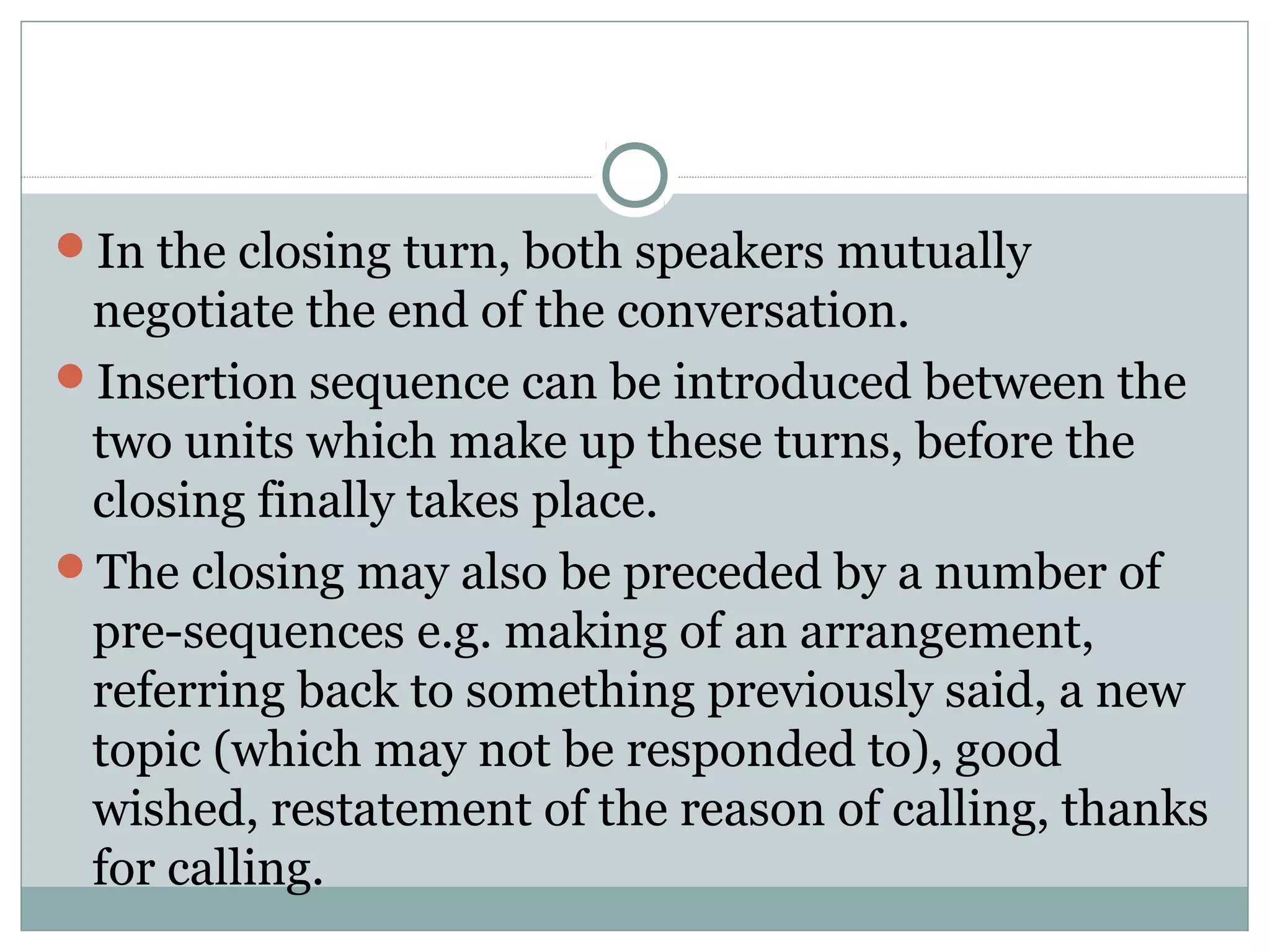In the closing turn, both speakers mutually
negotiate the end of the conversation.
Insertion sequence can be introduced between the
two units which make up these turns, before the
closing finally takes place.
The closing may also be preceded by a number of
pre-sequences e.g. making of an arrangement,
referring back to something previously said, a new
topic (which may not be responded to), good
wished, restatement of the reason of calling, thanks
for calling.
 