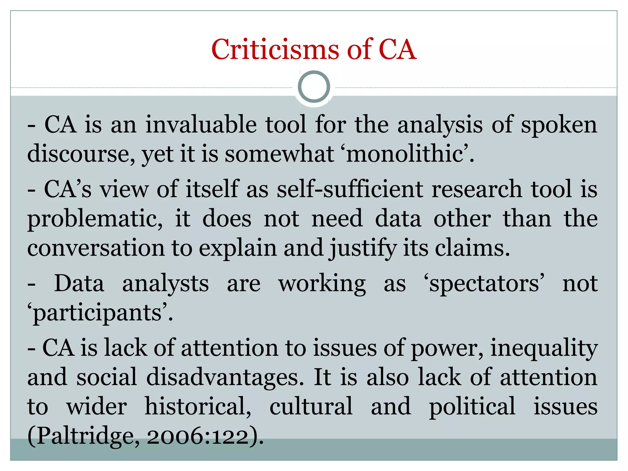 Criticisms of CA
- CA is an invaluable tool for the analysis of spoken
discourse, yet it is somewhat ‘monolithic’.
- CA’s view of itself as self-sufficient research tool is
problematic, it does not need data other than the
conversation to explain and justify its claims.
- Data analysts are working as ‘spectators’ not
‘participants’.
- CA is lack of attention to issues of power, inequality
and social disadvantages. It is also lack of attention
to wider historical, cultural and political issues
(Paltridge, 2006:122).
 