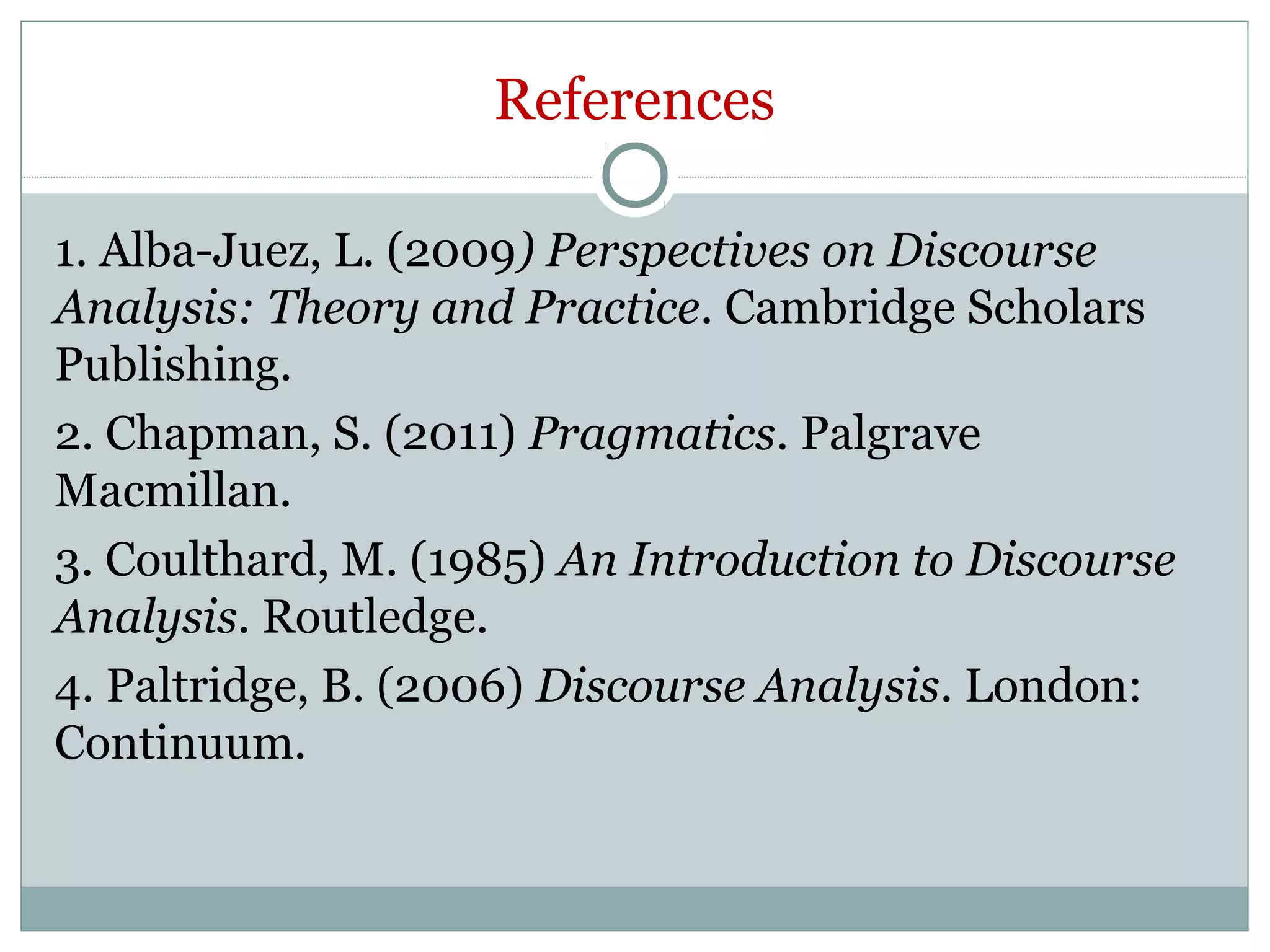 References
1. Alba-Juez, L. (2009) Perspectives on Discourse
Analysis: Theory and Practice. Cambridge Scholars
Publishing.
2. Chapman, S. (2011) Pragmatics. Palgrave
Macmillan.
3. Coulthard, M. (1985) An Introduction to Discourse
Analysis. Routledge.
4. Paltridge, B. (2006) Discourse Analysis. London:
Continuum.
 