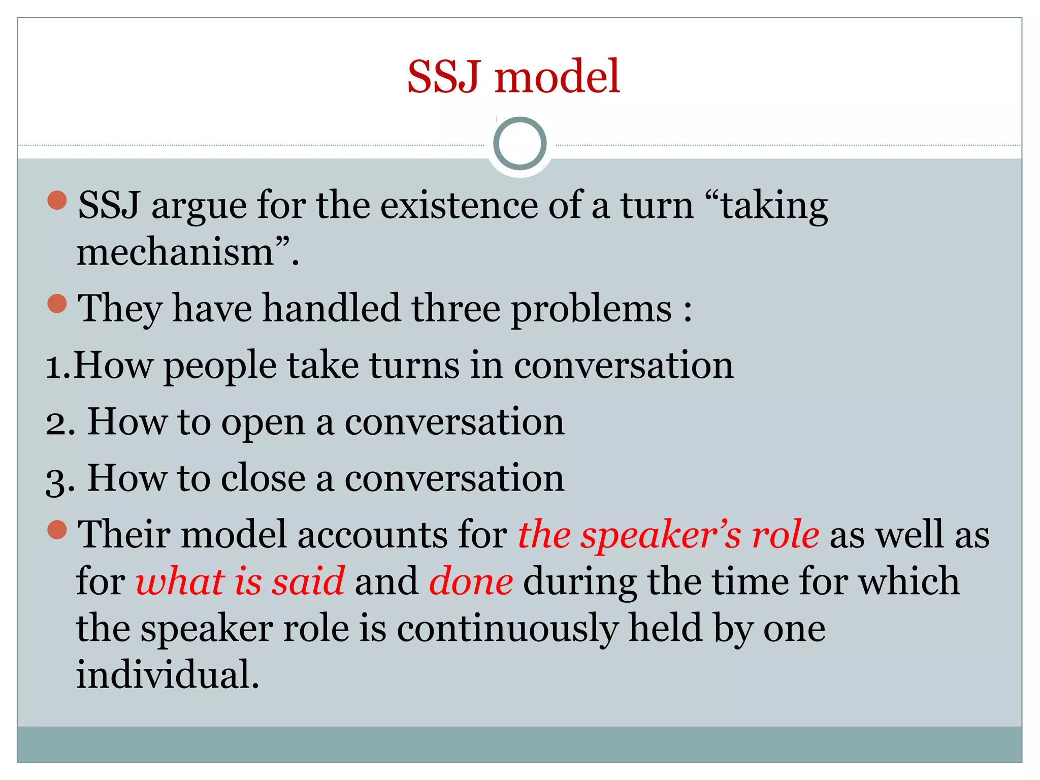SSJ model
SSJ argue for the existence of a turn “taking
mechanism”.
They have handled three problems :
1.How people take turns in conversation
2. How to open a conversation
3. How to close a conversation
Their model accounts for the speaker’s role as well as
for what is said and done during the time for which
the speaker role is continuously held by one
individual.
 