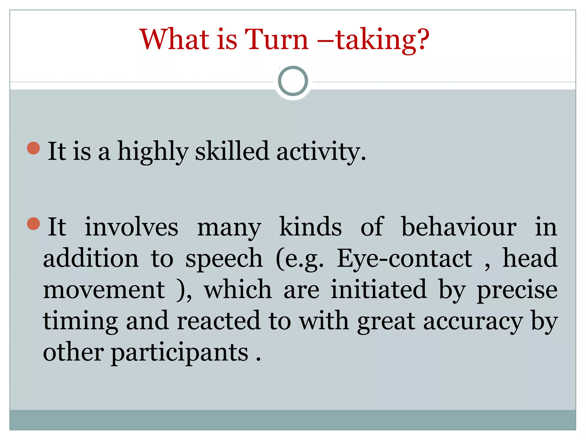 What is Turn –taking?
It is a highly skilled activity.
It involves many kinds of behaviour in
addition to speech (e.g. Eye-contact , head
movement ), which are initiated by precise
timing and reacted to with great accuracy by
other participants .
 