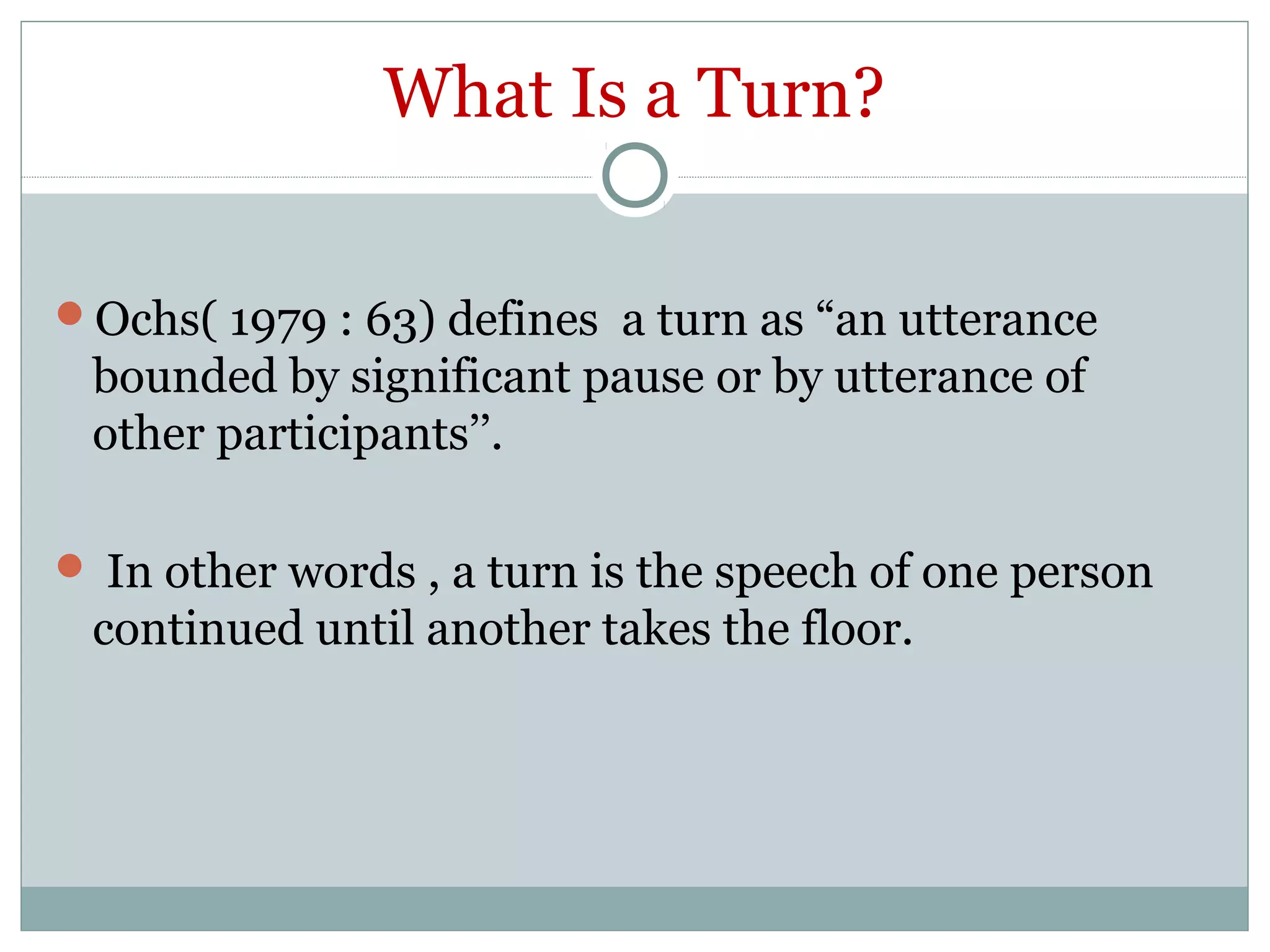 What Is a Turn?
Ochs( 1979 : 63) defines a turn as “an utterance
bounded by significant pause or by utterance of
other participants’’.
 In other words , a turn is the speech of one person
continued until another takes the floor.
 