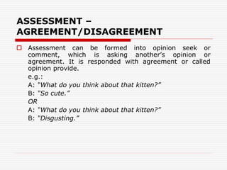 ASSESSMENT –
AGREEMENT/DISAGREEMENT
 Assessment can be formed into opinion seek or
comment, which is asking another’s opinion or
agreement. It is responded with agreement or called
opinion provide.
e.g.:
A: “What do you think about that kitten?”
B: “So cute.”
OR
A: “What do you think about that kitten?”
B: “Disgusting.”
 