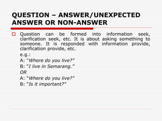 QUESTION – ANSWER/UNEXPECTED
ANSWER OR NON-ANSWER
 Question can be formed into information seek,
clarification seek, etc. It is about asking something to
someone. It is responded with information provide,
clarification provide, etc.
e.g.:
A: “Where do you live?”
B: “I live in Semarang.”
OR
A: “Where do you live?”
B: “Is it important?”
 