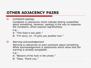 OTHER ADJACENCY PAIRS
 Complaint-apology
Complaint is utterances which indicate feeling unsatisfied
about something. However, apology is the way to response
the complaint, which express regretfulness.
e.g.:
A: “This food is too salty.”
B: “I’m sorry, sir. I’ll give you another one.”
 Warning-acknowledgement
Warning is utterances to warn someone about something.
While acknowledgement is statements which show that the
warning is already acceptable.
e.g.:
A: “Beware of the hole in the street.”
B: “Okay. Thank you.”
 