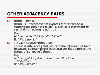 OTHER ADJACENCY PAIRS
 Blame - Denial
Blame is utterances that express that someone is
responsible about the mistake. Denial is statement to
say that something is not true.
e.g.:
A: “You loose the key, don’t you?”
B: “No. I don’t.”
 Threat - counter-threat, etc
Threat is utterances that indicate the intension of harm.
However, counter-threat is utterances that express the
defeat of someone’s threat.
e.g.:
A: “You got to get out of here or I’ll call the
security.”
B: “No, I won’t.”
 