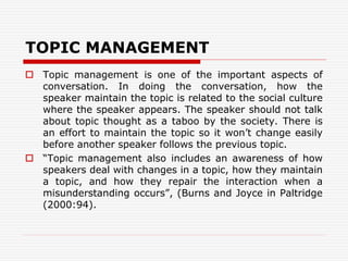 TOPIC MANAGEMENT
 Topic management is one of the important aspects of
conversation. In doing the conversation, how the
speaker maintain the topic is related to the social culture
where the speaker appears. The speaker should not talk
about topic thought as a taboo by the society. There is
an effort to maintain the topic so it won’t change easily
before another speaker follows the previous topic.
 “Topic management also includes an awareness of how
speakers deal with changes in a topic, how they maintain
a topic, and how they repair the interaction when a
misunderstanding occurs”, (Burns and Joyce in Paltridge
(2000:94).
 