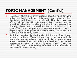 TOPIC MANAGEMENT (Cont’d)
 Moreover, there are often culture-specific rules for who
initiates a topic and how it is done, and who develops
the topic and how it is developed. That is, there are
often culture specific strategies that people use to
introduce, develop, or change topics in a conversation.
Equally, there are conventions and constraint on the
choice of topic in particular conversational contexts,
depending on the genre, or speech event, situation, and
culture in which they occur.
 An initial question is what sorts of thing can form topics
in conversation. “Some topics are not relevant to
particular conversations because it is a general rule
about conversation that it is your business not to tell
people what you can suppose they know” (Malcolm,
1971: 79), and the suitability of other topics depends on
the person one is talking to.
 