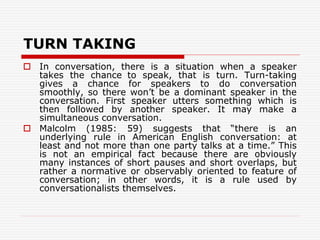 TURN TAKING
 In conversation, there is a situation when a speaker
takes the chance to speak, that is turn. Turn-taking
gives a chance for speakers to do conversation
smoothly, so there won’t be a dominant speaker in the
conversation. First speaker utters something which is
then followed by another speaker. It may make a
simultaneous conversation.
 Malcolm (1985: 59) suggests that “there is an
underlying rule in American English conversation: at
least and not more than one party talks at a time.” This
is not an empirical fact because there are obviously
many instances of short pauses and short overlaps, but
rather a normative or observably oriented to feature of
conversation; in other words, it is a rule used by
conversationalists themselves.
 
