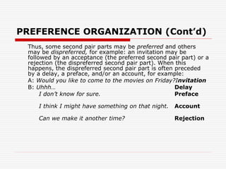 PREFERENCE ORGANIZATION (Cont’d)
Thus, some second pair parts may be preferred and others
may be dispreferred, for example: an invitation may be
followed by an acceptance (the preferred second pair part) or a
rejection (the dispreferred second pair part). When this
happens, the dispreferred second pair part is often preceded
by a delay, a preface, and/or an account, for example:
A: Would you like to come to the movies on Friday?Invitation
B: Uhhh… Delay
I don’t know for sure. Preface
I think I might have something on that night. Account
Can we make it another time? Rejection
 