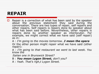REPAIR
 Repair is a correction of what has been said by the speaker
about the previous statement they said during the
conversation. There are two types of repair, self repairs and
other repairs. Self repairs is repairs done by speaker about
what has been said before. Nevertheless, other repairs is
repairs done by another speaker as interlocutor. For
example, we might correct what we have said (self repair)
as in:
A : I’m going to the movies tomorrow…I mean the opera
Or the other person might repair what we have said (other
repair):
A : I’m going to that restaurant we went to last week. You
know the
Italian one in Brunswick Street?
B : You mean Lygon Street, don’t you?
A : Yeah. That’s righ,t Lygon Street.
 