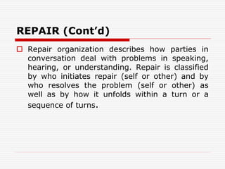 REPAIR (Cont’d)
 Repair organization describes how parties in
conversation deal with problems in speaking,
hearing, or understanding. Repair is classified
by who initiates repair (self or other) and by
who resolves the problem (self or other) as
well as by how it unfolds within a turn or a
sequence of turns.
 