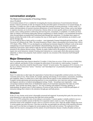 conversation analysis 
The Blackwell Encyclopedia of Sociology Online 
Anssi Peräkylä 
Conversation analysis (CA) is a method for investigating the structure and process of social interaction between 
humans. It focuses primarily on talk, but integrates also the nonverbal aspects of interaction in its research design. As 
their data, CA studies use video or audio recordings made from naturally occurring interaction. As their results, CA 
studies yield descriptions of recurrent structures and practices of social interaction. Some of these, such as turn taking 
or sequence structure, are involved in all interaction, whereas others are more specific and have to do with particular 
actions, such as asking questions or delivering and receiving news, assessments, or complaints. CA studies can focus 
either on ordinary conversations taking place between acquaintances or family members, or on institutional encounters 
where the participants accomplish their institutional tasks through their interaction. CA elucidates basic aspects of 
human sociality that reside in talk, and it examines the ways in which specific social institutions are invoked in, and 
operate through, talk. 
CA was started by Harvey Sacks and his co-workers – most importantly Emanuel Schegloff and Gail Jefferson – at the 
University of California in the 1960s. The initial formation of Sacks’s ideas is documented in his lectures from 1964 to 
1972 (Sacks 1992a, 1992b). CA was developed in an intellectual environment shaped by Goffman's work on the moral 
underpinnings of social interaction and Garfinkel's ethnomethodology focusing on the interpretive procedures 
underlying social action. Sacks started to study the real-time sequential ordering of actions: the rules, patterns, and 
structures in the relations between actions. Thereby, he made a radical shift in the perspective of social scientific 
inquiry into social interaction: instead of treating social interaction as a screen upon which other processes (moral, 
inferential, or others) were projected, Sacks started to study the very structures of the interaction itself (Schegloff 
1992a: xviii). 
Major Dimensions 
There are perhaps three basic features shared by CA studies: (1) they focus on action, (2) the structures of which they 
seek to explicate, and thereby (3) they investigate the achievement of intersubjective understanding. As general 
research topics, these three would be shared by many "schools" of social science. The uniqueness of CA, however, is in 
the way in which it shows how "action," "structure," and "intersubjectivity" are practically achieved and managed in 
talk and interaction. 
Action 
Some CA studies have as their topics the organization of actions that are recognizable as distinct actions even from a 
vernacular point of view. These include, for example, openings and closings of conversations, assessments, storytelling, 
and complaints. Many CA studies have as their topic actions that are typical in some institutional environment. 
Examples include questioning and answering practices in cross-examinations, news interviews and press conferences, 
and diagnosis and advice in medical and pedagogical settings. Finally – but perhaps most importantly – many 
conversation analytical studies focus on fundamental aspects of conversational organization that make any action 
possible. These include turn-taking, repair (i.e., the ways of dealing with problems of hearing, speaking, or 
understanding), the general ways in which sequences of action are built, and the ways in which the participants of 
interaction manage their relation to the utterances through gaze and body posture. 
Structure 
In the CA view, human social action is thoroughly structured and organized. In pursuing their goals, the actors have to 
orient themselves to rules and structures that make their actions possible. 
Sacks et al. (1974) outlined the rules of turn taking in conversation. A current speaker is initially entitled to one turn 
constructional unit (smallest amount of talk that in its sequential context counts as a turn). The participants in 
interaction orient to the completion of such a unit as a transition-relevance place where the speaker change may occur. 
A current speaker may select the next; if she does not do that, any participant can self-select at the transition-relevance 
place; and if even that does not happen, the current speaker may (but need not) continue. The explication of these 
simple rules has massive consequences for the analysis of social interaction, because virtually all spoken actions are 
 