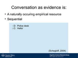 Conversation as evidence is:
●
A naturally occuring empirical resource
●
Sequential
1.D: Police desk
2.C: Hello/
(Schegloff, 2004)
 