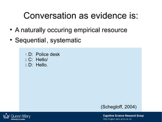 Conversation as evidence is:
●
A naturally occuring empirical resource
●
Sequential, systematic
1.D: Police desk
2.C: Hello/
3.D: Hello.
(Schegloff, 2004)
 