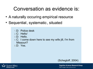 Conversation as evidence is:
●
A naturally occuring empirical resource
●
Sequential, systematic, situated
1.D: Police desk
2.C: Hello/
3.D: Hello.
4.C: I come down here to see my wife jill, I'm from
Missouri?
5.D: Yes.
(Schegloff, 2004)
 