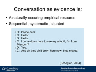 Conversation as evidence is:
●
A naturally occuring empirical resource
●
Sequential, systematic, situated
1.D: Police desk
2.C: Hello/
3.D: Hello.
4.C: I come down here to see my wife jill, I'm from
Missouri?
5.D: Yes.
6.C: And uh they ain't down here now, they moved.
(Schegloff, 2004)
 