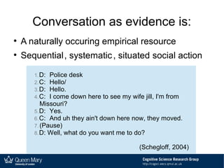 Conversation as evidence is:
●
A naturally occuring empirical resource
●
Sequential, systematic, situated social action
1.D: Police desk
2.C: Hello/
3.D: Hello.
4.C: I come down here to see my wife jill, I'm from
Missouri?
5.D: Yes.
6.C: And uh they ain't down here now, they moved.
7. (Pause)
8.D: Well, what do you want me to do?
(Schegloff, 2004)
 
