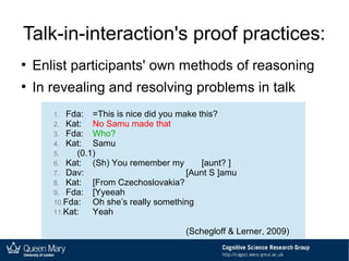 Talk-in-interaction's proof practices:
●
Enlist participants' own methods of reasoning
●
In revealing and resolving problems in talk
1. Fda: =This is nice did you make this?
2. Kat: No Samu made that
3. Fda: Who?
4. Kat: Samu
5. (0.1)
6. Kat: (Sh) You remember my [aunt? ]
7. Dav: [Aunt S ]amu
8. Kat: [From Czechoslovakia?
9. Fda: [Yyeeah
10.Fda: Oh she’s really something
11.Kat: Yeah
(Schegloff & Lerner, 2009)
 