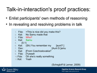 Talk-in-interaction's proof practices:
●
Enlist participants' own methods of reasoning
●
In revealing and resolving problems in talk
1. Fda: =This is nice did you make this?
2. Kat: No Samu made that
3. Fda: Who?
4. Kat: Samu
5. (0.1)
6. Kat: (Sh) You remember my [aunt? ]
7. Dav: [Aunt S ]amu
8. Kat: [From Czechoslovakia?
9. Fda: [Yyeeah
10.Fda: Oh she’s really something
11.Kat: Yeah
(Schegloff & Lerner, 2009)
1. Fda: =This is nice did you make this?
2. Kat: No Samu made that
3. Fda: Who?
4. Kat: Samu
5. (0.1)
6. Kat: (Sh) You remember my [aunt? ]
7. Dav: [Aunt S ]amu
8. Kat: [From Czechoslovakia?
9. Fda: [Yyeeah
10.Fda: Oh she’s really something
11.Kat: Yeah
(Schegloff & Lerner, 2009)
 