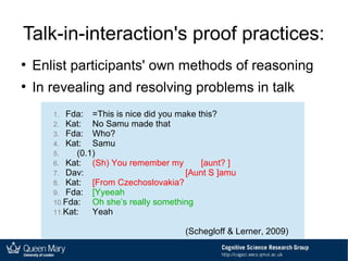 Talk-in-interaction's proof practices:
●
Enlist participants' own methods of reasoning
●
In revealing and resolving problems in talk
1. Fda: =This is nice did you make this?
2. Kat: No Samu made that
3. Fda: Who?
4. Kat: Samu
5. (0.1)
6. Kat: (Sh) You remember my [aunt? ]
7. Dav: [Aunt S ]amu
8. Kat: [From Czechoslovakia?
9. Fda: [Yyeeah
10.Fda: Oh she’s really something
11.Kat: Yeah
(Schegloff & Lerner, 2009)
1. Fda: =This is nice did you make this?
2. Kat: No Samu made that
3. Fda: Who?
4. Kat: Samu
5. (0.1)
6. Kat: (Sh) You remember my [aunt? ]
7. Dav: [Aunt S ]amu
8. Kat: [From Czechoslovakia?
9. Fda: [Yyeeah
10.Fda: Oh she’s really something
11.Kat: Yeah
(Schegloff & Lerner, 2009)
1. Fda: =This is nice did you make this?
2. Kat: No Samu made that
3. Fda: Who?
4. Kat: Samu
5. (0.1)
6. Kat: (Sh) You remember my [aunt? ]
7. Dav: [Aunt S ]amu
8. Kat: [From Czechoslovakia?
9. Fda: [Yyeeah
10.Fda: Oh she’s really something
11.Kat: Yeah
(Schegloff & Lerner, 2009)
1. Fda: =This is nice did you make this?
2. Kat: No Samu made that
3. Fda: Who?
4. Kat: Samu
5. (0.1)
6. Kat: (Sh) You remember my [aunt? ]
7. Dav: [Aunt S ]amu
8. Kat: [From Czechoslovakia?
9. Fda: [Yyeeah
10.Fda: Oh she’s really something
11.Kat: Yeah
(Schegloff & Lerner, 2009)
 