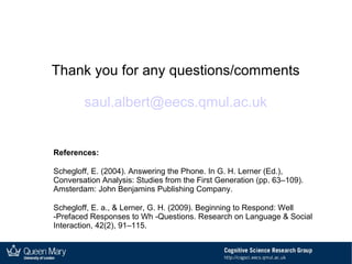 Thank you for any questions/comments
saul.albert@eecs.qmul.ac.uk
References:
Schegloff, E. (2004). Answering the Phone. In G. H. Lerner (Ed.),
Conversation Analysis: Studies from the First Generation (pp. 63–109).
Amsterdam: John Benjamins Publishing Company.
Schegloff, E. a., & Lerner, G. H. (2009). Beginning to Respond: Well
-Prefaced Responses to Wh -Questions. Research on Language & Social
Interaction, 42(2), 91–115.
 