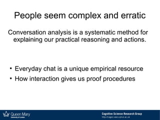 People seem complex and erratic
Conversation analysis is a systematic method for
explaining our practical reasoning and actions.
●
Everyday chat is a unique empirical resource
●
How interaction gives us proof procedures
 