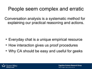 People seem complex and erratic
Conversation analysis is a systematic method for
explaining our practical reasoning and actions.
●
Everyday chat is a unique empirical resource
●
How interaction gives us proof procedures
●
Why CA should be easy and useful for geeks
 