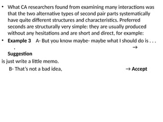 • What CA researchers found from examining many interactions was
that the two alternative types of second pair parts systematically
have quite different structures and characteristics. Preferred
seconds are structurally very simple: they are usually produced
without any hesitations and are short and direct, for example:
• Example 3 A- But you know maybe- maybe what I should do is . . .
, →
Suggestion
is just write a little memo.
B- That’s not a bad idea, → Accept
 