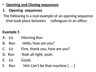 • Opening and Closing sequences
1. Opening sequences
The following is a real example of an opening sequence
that took place between colleagues in an office:
Example 5
A. Liz Morning Ron
B. Ron Hello, how are you?
C. Liz Fine, thank you, how are you?
D. Ron Yeah all right, yeah,
E. Liz Good,
F. Ron hhh Can’t be that machine [. . .]
 