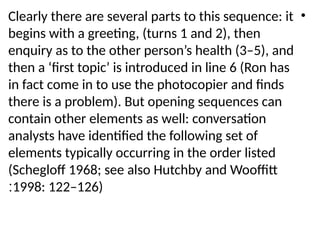 •
Clearly there are several parts to this sequence: it
begins with a greeting, (turns 1 and 2), then
enquiry as to the other person’s health (3–5), and
then a ‘first topic’ is introduced in line 6 (Ron has
in fact come in to use the photocopier and finds
there is a problem). But opening sequences can
contain other elements as well: conversation
analysts have identified the following set of
elements typically occurring in the order listed
(Schegloff 1968; see also Hutchby and Wooffitt
1998: 122–126)
:
 