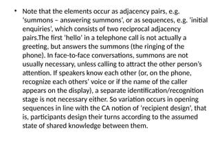 • Note that the elements occur as adjacency pairs, e.g.
‘summons – answering summons’, or as sequences, e.g. ‘initial
enquiries’, which consists of two reciprocal adjacency
pairs.The first ‘hello’ in a telephone call is not actually a
greeting, but answers the summons (the ringing of the
phone). In face-to-face conversations, summons are not
usually necessary, unless calling to attract the other person’s
attention. If speakers know each other (or, on the phone,
recognize each others’ voice or if the name of the caller
appears on the display), a separate identification/recognition
stage is not necessary either. So variation occurs in opening
sequences in line with the CA notion of ‘recipient design’, that
is, participants design their turns according to the assumed
state of shared knowledge between them.
 