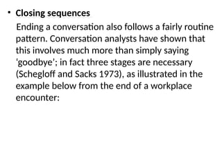 • Closing sequences
Ending a conversation also follows a fairly routine
pattern. Conversation analysts have shown that
this involves much more than simply saying
‘goodbye’; in fact three stages are necessary
(Schegloff and Sacks 1973), as illustrated in the
example below from the end of a workplace
encounter:
 