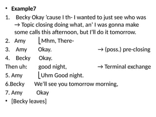 • Example7
1. Becky Okay ’cause I th- I wanted to just see who was
→ Topic closing doing what, an’ I was gonna make
some calls this afternoon, but I’ll do it tomorrow.
2. Amy Mhm, There-
⎣
3. Amy Okay. → (poss.) pre-closing
4. Becky Okay.
Then uh: good night, → Terminal exchange
5. Amy Uhm Good night.
⎣
6.Becky We’ll see you tomorrow morning,
7. Amy Okay
• [Becky leaves]
 