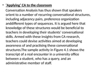 • ‘Applying’ CA to the classroom
Conversation Analysis has thus shown that speakers
orient to a number of recurring conversational structures,
including adjacency pairs, preference organization
anddifferent types of sequences. It is argued here that
knowledge of these structures would be beneficial to
teachers in developing their students’ conversational
skills. Armed with these insights from CA research,
teachers could devise activities aimed at developing
awareness of and practising these conversational
structures.The sample activity in Figure 4.1 shows the
transcript of a real encounter in a university office
between a student, who has a query, and an
administrative member of staff.
 