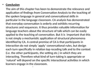 • Conclusion
The aim of this chapter has been to demonstrate the relevance and
application of findings from Conversation Analysis to the teaching of
the spoken language in general and conversational skills in
particular in the language classroom. CA analysis has demonstrated
that everyday conversation is orderly and exhibits recurring
structures and sequences. It thus provides valuable information for
language teachers about the structure of talk which can be easily
applied to the teaching of conversation. But it is important that this
is not simply a mechanistic application of structural phenomena
identified by CA. A central premise of CA is that participants in
interaction do not simply ‘apply’ conversational rules, but design
each turn specifically in relation top receding talk and to the context
(i.e. the other participants, the setting etc.) in which they are
interacting. Therefore what kind of turn-taking is appropriate or
‘natural’ will depend on the specific interactional activities in which
learners engage in the classroom.
•
 
