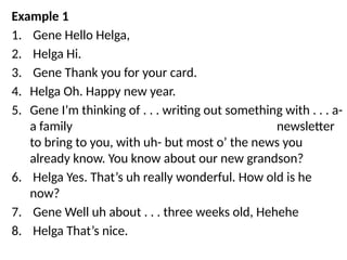 Example 1
1. Gene Hello Helga,
2. Helga Hi.
3. Gene Thank you for your card.
4. Helga Oh. Happy new year.
5. Gene I’m thinking of . . . writing out something with . . . a-
a family newsletter
to bring to you, with uh- but most o’ the news you
already know. You know about our new grandson?
6. Helga Yes. That’s uh really wonderful. How old is he
now?
7. Gene Well uh about . . . three weeks old, Hehehe
8. Helga That’s nice.
 
