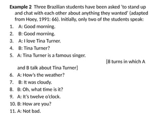 Example 2 Three Brazilian students have been asked ‘to stand up
and chat with each other about anything they wanted’ (adapted
from Hoey, 1991: 66). Initially, only two of the students speak:
1. A: Good morning.
2. B: Good morning.
3. A: I love Tina Turner.
4. B: Tina Turner?
5. A: Tina Turner is a famous singer.
[8 turns in which A
and B talk about Tina Turner]
6. A: How’s the weather?
7. B: It was cloudy.
8. B: Oh, what time is it?
9. A: It’s twelve o’clock.
10. B: How are you?
11. A: Not bad.
 