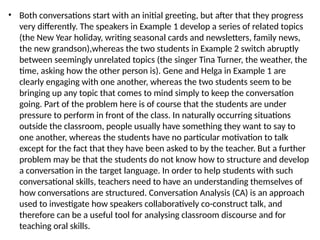 • Both conversations start with an initial greeting, but after that they progress
very differently. The speakers in Example 1 develop a series of related topics
(the New Year holiday, writing seasonal cards and newsletters, family news,
the new grandson),whereas the two students in Example 2 switch abruptly
between seemingly unrelated topics (the singer Tina Turner, the weather, the
time, asking how the other person is). Gene and Helga in Example 1 are
clearly engaging with one another, whereas the two students seem to be
bringing up any topic that comes to mind simply to keep the conversation
going. Part of the problem here is of course that the students are under
pressure to perform in front of the class. In naturally occurring situations
outside the classroom, people usually have something they want to say to
one another, whereas the students have no particular motivation to talk
except for the fact that they have been asked to by the teacher. But a further
problem may be that the students do not know how to structure and develop
a conversation in the target language. In order to help students with such
conversational skills, teachers need to have an understanding themselves of
how conversations are structured. Conversation Analysis (CA) is an approach
used to investigate how speakers collaboratively co-construct talk, and
therefore can be a useful tool for analysing classroom discourse and for
teaching oral skills.
 